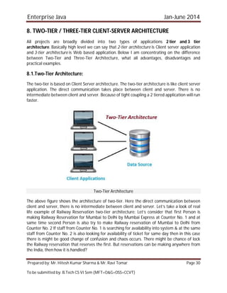 Enterprise Java Jan-June 2014
Prepared by: Mr. Hitesh Kumar Sharma & Mr. Ravi Tomar Page 30
To be submitted by: B.Tech CS VI Sem (MFT+O&G+OSS+CCVT)
8. TWO-TIER / THREE-TIER CLIENT-SERVER ARCHITECTURE
All projects are broadly divided into two types of applications 2 tier and 3 tier
architecture. Basically high level we can say that 2-tier architecture is Client server application
and 3-tier architecture is Web based application. Below I am concentrating on the difference
between Two-Tier and Three-Tier Architecture, what all advantages, disadvantages and
practical examples.
8.1.Two-Tier Architecture:
The two-tier is based on Client Server architecture. The two-tier architecture is like client server
application. The direct communication takes place between client and server. There is no
intermediate between client and server. Because of tight coupling a 2 tiered application will run
faster.
Two-Tier Architecture
The above figure shows the architecture of two-tier. Here the direct communication between
client and server, there is no intermediate between client and server. Let’s take a look of real
life example of Railway Reservation two-tier architecture: Let’s consider that first Person is
making Railway Reservation for Mumbai to Delhi by Mumbai Express at Counter No. 1 and at
same time second Person is also try to make Railway reservation of Mumbai to Delhi from
Counter No. 2 If staff from Counter No. 1 is searching for availability into system & at the same
staff from Counter No. 2 is also looking for availability of ticket for same day then in this case
there is might be good change of confusion and chaos occurs. There might be chance of lock
the Railway reservation that reserves the first. But reservations can be making anywhere from
the India, then how it is handled?
 