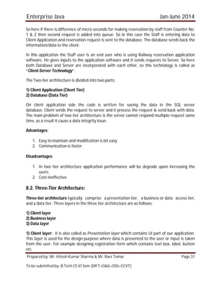 Enterprise Java Jan-June 2014
Prepared by: Mr. Hitesh Kumar Sharma & Mr. Ravi Tomar Page 31
To be submitted by: B.Tech CS VI Sem (MFT+O&G+OSS+CCVT)
So here if there is difference of micro seconds for making reservation by staff from Counter No.
1 & 2 then second request is added into queue. So in this case the Staff is entering data to
Client Application and reservation request is sent to the database. The database sends back the
information/data to the client.
In this application the Staff user is an end user who is using Railway reservation application
software. He gives inputs to the application software and it sends requests to Server. So here
both Database and Server are incorporated with each other, so this technology is called as
“Client-Server Technology“.
The Two-tier architecture is divided into two parts:
1) Client Application (Client Tier)
2) Database (Data Tier)
On client application side the code is written for saving the data in the SQL server
database. Client sends the request to server and it process the request & send back with data.
The main problem of two tier architecture is the server cannot respond multiple request same
time, as a result it cause a data integrity issue.
Advantages:
1. Easy to maintain and modification is bit easy
2. Communication is faster
Disadvantages:
1. In two tier architecture application performance will be degrade upon increasing the
users.
2. Cost-ineffective
8.2. Three-Tier Architecture:
Three-tier architecture typically comprise a presentation tier, a business or data access tier,
and a data tier. Three layers in the three tier architecture are as follows:
1) Client layer
2) Business layer
3) Data layer
1) Client layer: It is also called as Presentation layer which contains UI part of our application.
This layer is used for the design purpose where data is presented to the user or input is taken
from the user. For example designing registration form which contains text box, label, button
etc.
 