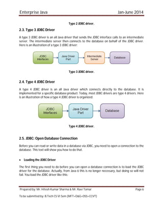 Enterprise Java Jan-June 2014
Prepared by: Mr. Hitesh Kumar Sharma & Mr. Ravi Tomar Page 6
To be submitted by: B.Tech CS VI Sem (MFT+O&G+OSS+CCVT)
Type 2 JDBC driver.
2.3. Type 3 JDBC Driver
A type 3 JDBC driver is an all Java driver that sends the JDBC interface calls to an intermediate
server. The intermediate server then connects to the database on behalf of the JDBC driver.
Here is an illustration of a type 3 JDBC driver:
Type 3 JDBC driver.
2.4. Type 4 JDBC Driver
A type 4 JDBC driver is an all Java driver which connects directly to the database. It is
implemented for a specific database product. Today, most JDBC drivers are type 4 drivers. Here
is an illustration of how a type 4 JDBC driver is organized:
Type 4 JDBC driver.
2.5. JDBC: Open Database Connection
Before you can read or write data in a database via JDBC, you need to open a connection to the
database. This text will show you how to do that.
 Loading the JDBC Driver
The first thing you need to do before you can open a database connection is to load the JDBC
driver for the database. Actually, from Java 6 this is no longer necessary, but doing so will not
fail. You load the JDBC driver like this:
 