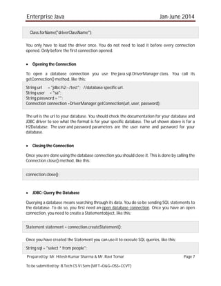 Enterprise Java Jan-June 2014
Prepared by: Mr. Hitesh Kumar Sharma & Mr. Ravi Tomar Page 7
To be submitted by: B.Tech CS VI Sem (MFT+O&G+OSS+CCVT)
Class.forName("driverClassName");
You only have to load the driver once. You do not need to load it before every connection
opened. Only before the first connection opened.
 Opening the Connection
To open a database connection you use the java.sql.DriverManager class. You call its
getConnection() method, like this:
String url = "jdbc:h2:~/test"; //database specific url.
String user = "sa";
String password = "";
Connection connection =DriverManager.getConnection(url, user, password);
The url is the url to your database. You should check the documentation for your database and
JDBC driver to see what the format is for your specific database. The url shown above is for a
H2Database. The user and password parameters are the user name and password for your
database.
 Closing the Connection
Once you are done using the database connection you should close it. This is done by calling the
Connection.close() method, like this:
connection.close();
 JDBC: Query the Database
Querying a database means searching through its data. You do so be sending SQL statements to
the database. To do so, you first need an open database connection. Once you have an open
connection, you need to create a Statementobject, like this:
Statement statement = connection.createStatement();
Once you have created the Statement you can use it to execute SQL queries, like this:
String sql = "select * from people";
 