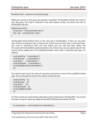 Enterprise Java Jan-June 2014
Prepared by: Mr. Hitesh Kumar Sharma & Mr. Ravi Tomar Page 8
To be submitted by: B.Tech CS VI Sem (MFT+O&G+OSS+CCVT)
ResultSet result = statement.executeQuery(sql);
When you execute an SQL query you get back a ResultSet. The ResultSet contains the result of
your SQL query. The result is returned in rows with columns of data. You iterate the rows of
the ResultSet like this:
while(result.next()) {
String name = result.getString("name");
long age = result.getLong ("age");
}
The ResultSet.next() method moves to the next row in the ResultSet, if there are any more
rows. If there are anymore rows, it returns true. If there were no more rows, it will return false.
You need to call next() at least one time before you can read any data. Before the
first next() call the ResultSetis positioned before the first row.You can get column data for the
current row by calling some of the getXXX() methods, where XXX is a primitive data type. For
instance:
result.getString ("columnName");
result.getLong ("columnName");
result.getInt ("columnName");
result.getDouble ("columnName");
result.getBigDecimal("columnName");
etc.
The column name to get the value of is passed as parameter to any of these getXXX() method
calls. You can also pass an index of the column instead, like this:
result.getString (1);
result.getLong (2);
result.getInt (3);
result.getDouble (4);
result.getBigDecimal(5);
etc.
For that to work you need to know what index a given column has in the ResultSet. You can get
the index of a given column by calling the ResultSet.findColumn() method, like this:
int columnIndex = result.findColumn("columnName");
 