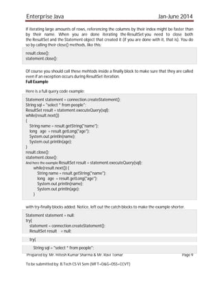 Enterprise Java Jan-June 2014
Prepared by: Mr. Hitesh Kumar Sharma & Mr. Ravi Tomar Page 9
To be submitted by: B.Tech CS VI Sem (MFT+O&G+OSS+CCVT)
If iterating large amounts of rows, referencing the columns by their index might be faster than
by their name. When you are done iterating the ResultSet you need to close both
the ResultSet and the Statement object that created it (if you are done with it, that is). You do
so by calling their close() methods, like this:
result.close();
statement.close();
Of course you should call these mehtods inside a finally block to make sure that they are called
even if an exception occurs during ResultSet iteration.
Full Example
Here is a full query code example:
Statement statement = connection.createStatement();
String sql = "select * from people";
ResultSet result = statement.executeQuery(sql);
while(result.next())
{
String name = result.getString("name");
long age = result.getLong("age");
System.out.println(name);
System.out.println(age);
}
result.close();
statement.close();
And here the example ResultSet result = statement.executeQuery(sql);
while(result.next()) {
String name = result.getString("name");
long age = result.getLong("age");
System.out.println(name);
System.out.println(age);
}
with try-finally blocks added. Notice, left out the catch blocks to make the example shorter.
Statement statement = null;
try{
statement = connection.createStatement();
ResultSet result = null;
try{
String sql = "select * from people";
 