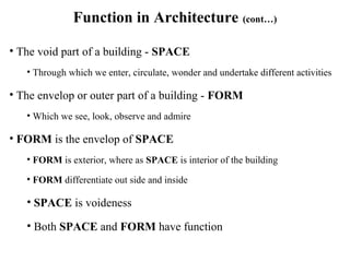 Function in Architecture (cont…)
• The void part of a building - SPACE
• Through which we enter, circulate, wonder and undertake different activities
• The envelop or outer part of a building - FORM
• Which we see, look, observe and admire
• FORM is the envelop of SPACE
• FORM is exterior, where as SPACE is interior of the building
• FORM differentiate out side and inside
• SPACE is voideness
• Both SPACE and FORM have function
 