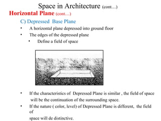 Space in Architecture (cont…)
Horizontal Plane (cont…)
C) Depressed Base Plane
• A horizontal plane depressed into ground floor
• The edges of the depressed plane
• Define a field of space
• If the characteristics of Depressed Plane is similar , the field of space
will be the continuation of the surrounding space.
• If the nature ( color, level) of Depressed Plane is different, the field
of
space will de distinctive.
 