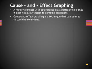 • A major weakness with equivalence class partitioning is that
it does not allow testers to combine conditions.
• Cause-and-effect graphing is a technique that can be used
to combine conditions.
Cause - and - Effect Graphing
 