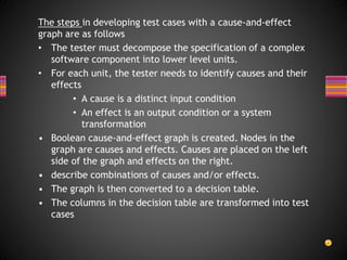 The steps in developing test cases with a cause-and-effect
graph are as follows
• The tester must decompose the specification of a complex
software component into lower level units.
• For each unit, the tester needs to identify causes and their
effects
• A cause is a distinct input condition
• An effect is an output condition or a system
transformation
• Boolean cause-and-effect graph is created. Nodes in the
graph are causes and effects. Causes are placed on the left
side of the graph and effects on the right.
• describe combinations of causes and/or effects.
• The graph is then converted to a decision table.
• The columns in the decision table are transformed into test
cases
 