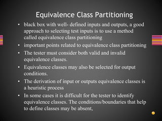 • black box with well- defined inputs and outputs, a good
approach to selecting test inputs is to use a method
called equivalence class partitioning
• important points related to equivalence class partitioning
• The tester must consider both valid and invalid
equivalence classes.
• Equivalence classes may also be selected for output
conditions.
• The derivation of input or outputs equivalence classes is
a heuristic process
• In some cases it is difficult for the tester to identify
equivalence classes. The conditions/boundaries that help
to define classes may be absent,
Equivalence Class Partitioning
 