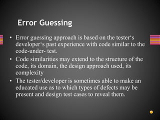 • Error guessing approach is based on the tester‘s
developer‘s past experience with code similar to the
code-under- test.
• Code similarities may extend to the structure of the
code, its domain, the design approach used, its
complexity
• The tester/developer is sometimes able to make an
educated use as to which types of defects may be
present and design test cases to reveal them.
Error Guessing
 