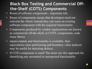 • Reuse of software components - important role.
• Reuse of components means that developers need not
reinvent the wheel; instead they can reuse an existing
software component with the required functionality
• Components produced by vendor organizations are known
as commercial off-the-shelf, or COTS, components, code
reuse library
• inputs/outputs and functionality is available, then
equivalence class partitioning and boundary value analysis
may be useful for detecting defects .
• If COTs component is small The tester use this approach for
identifying any unwanted or unexpected functionality
Black Box Testing and Commercial Off-
the-Shelf (COTS) Components
 