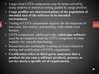 • Large-sized COTS components may be better served by
using random or statistical testing guided by usage profiles.
• Usage profiles are characterizations of the population of
intended uses of the software in its intended
environment.
• Testing of COTS components requires the development of
test cases, test oracles, and auxiliary code called a test
harness.
• COTS components, additional code, called glue software,
must be developed to bind the COTS component to other
modules for smooth functioning.
• Researchers are continually working on issues related to
testing and certification of COTS components.
• Certification refers to third-party assurance that a
product (in our case a software product), process, or
service meets a specific set of requirements.
 