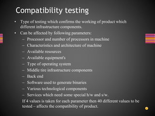 • Type of testing which confirms the working of product which
different infrastructure components.
• Can be affected by following parameters:
– Processor and number of processors in machine
– Characteristics and architecture of machine
– Available resources
– Available equipment's
– Type of operating system
– Middle tire infrastructure components
– Back end
– Software used to generate binaries
– Various technological components
– Services which need some special h/w and s/w.
If 4 values is taken for each parameter then 40 different values to be
tested – affects the compatibility of product.
Compatibility testing
 
