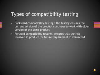 • Backward compatibility testing : the testing ensures the
current version of the product continues to work with older
version of the same product
• Forward compatibility testing : ensures that the risk
involved in product for future requirement in minimized
Types of compatibility testing
 