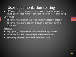 • UDT covers all the manuals, user guides, installation guides,
setup guides, read me file, software release notes, online help.
Objective:
• To verify what is given in document is available in product
• To verify what is available in product is correctly given in
document.
Benefits:
• Highlighting the problems over looked during reviews.
• Minimizes possible defects reported by customers.
• New programmers can use the documentation.
User documentation testing
 