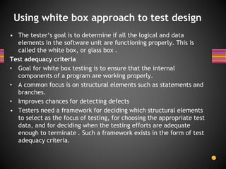 • The tester‘s goal is to determine if all the logical and data
elements in the software unit are functioning properly. This is
called the white box, or glass box .
Test adequacy criteria
• Goal for white box testing is to ensure that the internal
components of a program are working properly.
• A common focus is on structural elements such as statements and
branches.
• Improves chances for detecting defects
• Testers need a framework for deciding which structural elements
to select as the focus of testing, for choosing the appropriate test
data, and for deciding when the testing efforts are adequate
enough to terminate . Such a framework exists in the form of test
adequacy criteria.
Using white box approach to test design
 