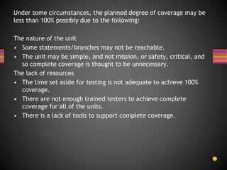 Under some circumstances, the planned degree of coverage may be
less than 100% possibly due to the following:
The nature of the unit
• Some statements/branches may not be reachable.
• The unit may be simple, and not mission, or safety, critical, and
so complete coverage is thought to be unnecessary.
The lack of resources
• The time set aside for testing is not adequate to achieve 100%
coverage.
• There are not enough trained testers to achieve complete
coverage for all of the units.
• There is a lack of tools to support complete coverage.
 