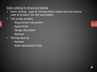 Static testing Vs structural testing
• Static testing – type of testing which needs only the source
code of product not the executable.
• Test group accepts
– Requirement document
– Application
– Design document
– Manuals
• Testing done by
– Humans
– Some specialized tools
 