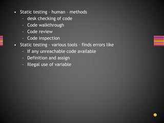 • Static testing – human – methods
– desk checking of code
– Code walkthrough
– Code review
– Code inspection
• Static testing – various tools – finds errors like
– If any unreachable code available
– Definition and assign
– Illegal use of variable
 