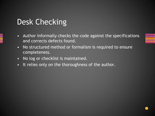 • Author informally checks the code against the specifications
and corrects defects found.
• No structured method or formalism is required to ensure
completeness.
• No log or checklist is maintained.
• It relies only on the thoroughness of the author.
Desk Checking
 
