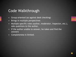 • Group oriented (as against desk checking)
• Brings in multiple perspectives
• Multiple specific roles (author, moderator, inspector, etc.),
asks questions to the author.
• If the author unable to answer, he takes and find the
answers
• Completeness is limited.
Code Walkthrough
 