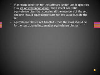 • If an input condition for the software-under-test is specified
as a set of valid input values, then select one valid
equivalence class that contains all the members of the set
and one invalid equivalence class for any value outside the
set
• equivalence class is not handled - then the class should be
further partitioned into smaller equivalence classes.‘‘
 