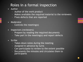 • Author
– Author of the work product
– Makes available the required material to the reviewers
– Fixes defects that are reported
• Moderator
– Controls the meeting(s)
• Inspectors (reviewers)
– Prepare by reading the required documents
– Take part in the meeting(s) and report defects
• Scribe
– Takes down notes during the meeting
– Assigned in advance by turns
– Can participate to review to the extent possible
– Documents the minutes and circulates them to
participants
Roles in a formal inspection
 