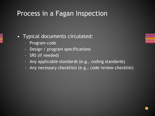 • Typical documents circulated:
– Program code
– Design / program specifications
– SRS (if needed)
– Any applicable standards (e.g., coding standards)
– Any necessary checklists (e.g., code review checklist)
Process in a Fagan Inspection
 