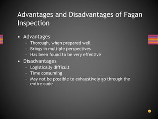 • Advantages
– Thorough, when prepared well
– Brings in multiple perspectives
– Has been found to be very effective
• Disadvantages
– Logistically difficult
– Time consuming
– May not be possible to exhaustively go through the
entire code
Advantages and Disadvantages of Fagan
Inspection
 
