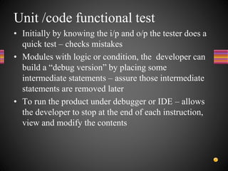Unit /code functional test
• Initially by knowing the i/p and o/p the tester does a
quick test – checks mistakes
• Modules with logic or condition, the developer can
build a “debug version” by placing some
intermediate statements – assure those intermediate
statements are removed later
• To run the product under debugger or IDE – allows
the developer to stop at the end of each instruction,
view and modify the contents
 