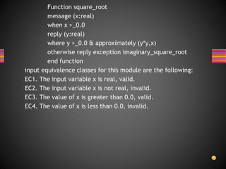 Function square_root
message (x:real)
when x >_0.0
reply (y:real)
where y >_0.0 & approximately (y*y,x)
otherwise reply exception imaginary_square_root
end function
input equivalence classes for this module are the following:
EC1. The input variable x is real, valid.
EC2. The input variable x is not real, invalid.
EC3. The value of x is greater than 0.0, valid.
EC4. The value of x is less than 0.0, invalid.
 