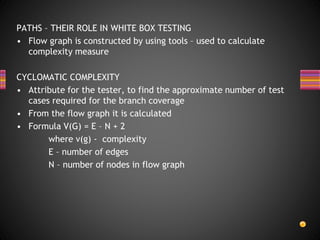 PATHS – THEIR ROLE IN WHITE BOX TESTING
• Flow graph is constructed by using tools – used to calculate
complexity measure
CYCLOMATIC COMPLEXITY
• Attribute for the tester, to find the approximate number of test
cases required for the branch coverage
• From the flow graph it is calculated
• Formula V(G) = E – N + 2
where v(g) - complexity
E – number of edges
N – number of nodes in flow graph
 
