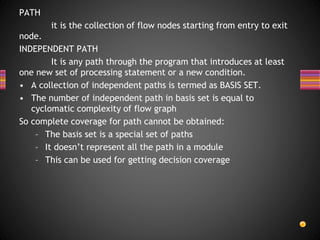PATH
it is the collection of flow nodes starting from entry to exit
node.
INDEPENDENT PATH
It is any path through the program that introduces at least
one new set of processing statement or a new condition.
• A collection of independent paths is termed as BASIS SET.
• The number of independent path in basis set is equal to
cyclomatic complexity of flow graph
So complete coverage for path cannot be obtained:
– The basis set is a special set of paths
– It doesn’t represent all the path in a module
– This can be used for getting decision coverage
 