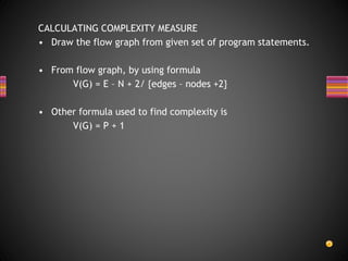 CALCULATING COMPLEXITY MEASURE
• Draw the flow graph from given set of program statements.
• From flow graph, by using formula
V(G) = E – N + 2/ {edges – nodes +2}
• Other formula used to find complexity is
V(G) = P + 1
 