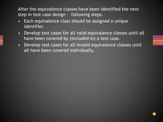 After the equivalence classes have been identified the next
step in test case design - following steps.
• Each equivalence class should be assigned a unique
identifier.
• Develop test cases for all valid equivalence classes until all
have been covered by (included in) a test case.
• Develop test cases for all invalid equivalence classes until
all have been covered individually.
 