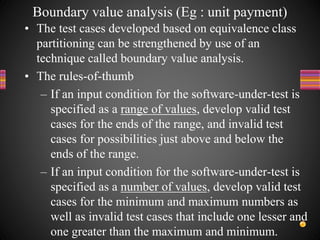 • The test cases developed based on equivalence class
partitioning can be strengthened by use of an
technique called boundary value analysis.
• The rules-of-thumb
– If an input condition for the software-under-test is
specified as a range of values, develop valid test
cases for the ends of the range, and invalid test
cases for possibilities just above and below the
ends of the range.
– If an input condition for the software-under-test is
specified as a number of values, develop valid test
cases for the minimum and maximum numbers as
well as invalid test cases that include one lesser and
one greater than the maximum and minimum.
Boundary value analysis (Eg : unit payment)
 