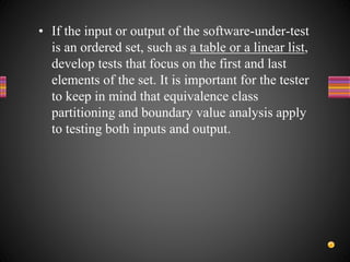 • If the input or output of the software-under-test
is an ordered set, such as a table or a linear list,
develop tests that focus on the first and last
elements of the set. It is important for the tester
to keep in mind that equivalence class
partitioning and boundary value analysis apply
to testing both inputs and output.
 