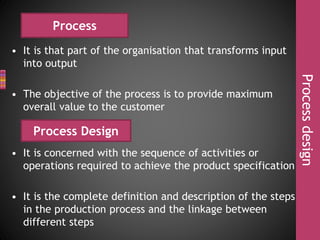 • It is that part of the organisation that transforms input
into output
• The objective of the process is to provide maximum
overall value to the customer
• It is concerned with the sequence of activities or
operations required to achieve the product specification
• It is the complete definition and description of the steps
in the production process and the linkage between
different steps
Processdesign
Process
Process Design
 