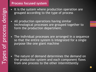 Typesofprocessdesign Process focused system
• It is the system where production operation are
grouped according to the type of process
• All production operations having similar
technological processes are grouped together to
form the production department.
• The individual processes are arranged in a sequence
so that the entire system is integrated for a single
purpose like one giant machine
• The nature of demand determines the demand on
the production system and each component flows
from one process to the other intermittently
 