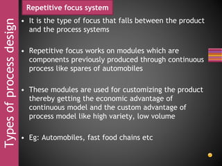 Typesofprocessdesign Repetitive focus system
• It is the type of focus that falls between the product
and the process systems
• Repetitive focus works on modules which are
components previously produced through continuous
process like spares of automobiles
• These modules are used for customizing the product
thereby getting the economic advantage of
continuous model and the custom advantage of
process model like high variety, low volume
• Eg: Automobiles, fast food chains etc
 