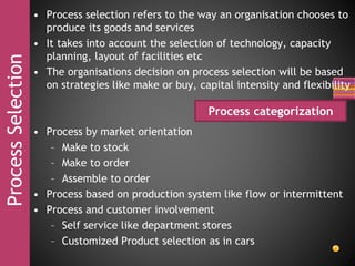 ProcessSelection • Process selection refers to the way an organisation chooses to
produce its goods and services
• It takes into account the selection of technology, capacity
planning, layout of facilities etc
• The organisations decision on process selection will be based
on strategies like make or buy, capital intensity and flexibility
• Process by market orientation
– Make to stock
– Make to order
– Assemble to order
• Process based on production system like flow or intermittent
• Process and customer involvement
– Self service like department stores
– Customized Product selection as in cars
Process categorization
 
