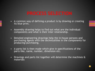 • A common way of defining a product is by drawing or creating
its blue print.
• Assembly drawing helps to find out what are the individual
components and what is their inter relationship.
• Detailed engineering drawings help the in-house persons and
purchasing agents with the technicalities in the components for
producing/purchasing.
• A parts list is then made which give in specifications of the
parts like, name, number, dimension etc.
• Drawings and parts list together will determine the machines &
materials
PROCESS SELECTION
 