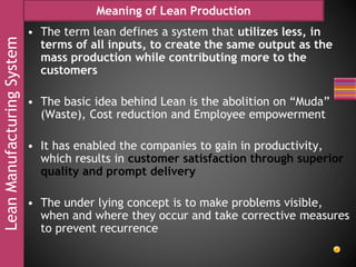 LeanManufacturingSystem Meaning of Lean Production
• The term lean defines a system that utilizes less, in
terms of all inputs, to create the same output as the
mass production while contributing more to the
customers
• The basic idea behind Lean is the abolition on “Muda”
(Waste), Cost reduction and Employee empowerment
• It has enabled the companies to gain in productivity,
which results in customer satisfaction through superior
quality and prompt delivery
• The under lying concept is to make problems visible,
when and where they occur and take corrective measures
to prevent recurrence
 