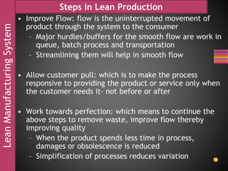 LeanManufacturingSystem Steps in Lean Production
• Improve Flow: flow is the uninterrupted movement of
product through the system to the consumer
– Major hurdles/buffers for the smooth flow are work in
queue, batch process and transportation
– Streamlining them will help in smooth flow
• Allow customer pull: which is to make the process
responsive to providing the product or service only when
the customer needs it- not before or after
• Work towards perfection: which means to continue the
above steps to remove waste, improve flow thereby
improving quality
– When the product spends less time in process,
damages or obsolescence is reduced
– Simplification of processes reduces variation
 