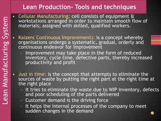 LeanManufacturingSystem Lean Production- Tools and techniques
• Cellular Manufacturing: cell consists of equipment &
workstations arranged in order to maintain smooth flow of
materials; assigned with skilled, qualified workers.
• Kaizen( Continuous Improvement): is a concept whereby
organisations undergo a systematic, gradual, orderly and
continuous endeavor for improvement
– Improvement may take place in the form of reduced
inventory, cycle time, defective parts, thereby increased
productivity and profit
• Just in time: is the concept that attempts to eliminate the
sources of waste by putting the right part at the right time at
the right place
– It tries to eliminate the waste due to WIP inventory, defects
and poor scheduling of the parts delivered
– Customer demand is the driving force
– It helps the internal processes of the company to meet
sudden changes in the demand
 