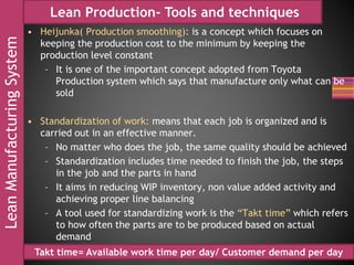 LeanManufacturingSystem Lean Production- Tools and techniques
• Heijunka( Production smoothing): is a concept which focuses on
keeping the production cost to the minimum by keeping the
production level constant
– It is one of the important concept adopted from Toyota
Production system which says that manufacture only what can be
sold
• Standardization of work: means that each job is organized and is
carried out in an effective manner.
– No matter who does the job, the same quality should be achieved
– Standardization includes time needed to finish the job, the steps
in the job and the parts in hand
– It aims in reducing WIP inventory, non value added activity and
achieving proper line balancing
– A tool used for standardizing work is the “Takt time” which refers
to how often the parts are to be produced based on actual
demand
Takt time= Available work time per day/ Customer demand per day
 