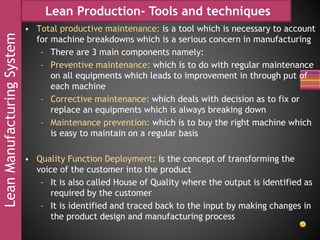 LeanManufacturingSystem Lean Production- Tools and techniques
• Total productive maintenance: is a tool which is necessary to account
for machine breakdowns which is a serious concern in manufacturing
– There are 3 main components namely:
– Preventive maintenance: which is to do with regular maintenance
on all equipments which leads to improvement in through put of
each machine
– Corrective maintenance: which deals with decision as to fix or
replace an equipments which is always breaking down
– Maintenance prevention: which is to buy the right machine which
is easy to maintain on a regular basis
• Quality Function Deployment: is the concept of transforming the
voice of the customer into the product
– It is also called House of Quality where the output is identified as
required by the customer
– It is identified and traced back to the input by making changes in
the product design and manufacturing process
 