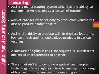 AgileManufacturingSystem Meaning
• AMS is a manufacturing system which has the ability to
manage market changes as a matter of routine
• Market changes refer not only to production volume but
also to product characteristics
• AMS is the ability to produce with in shortest lead time,
low cost, high quality, customized products in various
volumes
• A measure of agility is the time required to switch from
one set of characteristics to another
• The aim of AMS is to combine organisations, people,
technology into a single structure to manage quickly and
at low cost infinite number of demand types
 