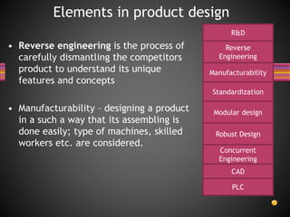• Reverse engineering is the process of
carefully dismantling the competitors
product to understand its unique
features and concepts
• Manufacturability – designing a product
in a such a way that its assembling is
done easily; type of machines, skilled
workers etc. are considered.
Elements in product design
R&D
Reverse
Engineering
Manufacturability
Standardization
Modular design
Robust Design
Concurrent
Engineering
CAD
PLC
 