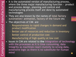 Computerintegratedmanufacturing • It is the automated version of manufacturing process,
where the three major manufacturing function - product
and process design, planning and control and
manufacturing process itself are done by automated
technologies
• They are also known by the names of total factory
automation/ animation, factory of the future etc
• The objectives of CIM are
– Responsiveness to rapid changes in demand and
product modification
– Better use of resources and reduction in inventory
– Better control of production cost
– Manufacturing of high quality at low cost
• Issues in CIM are related to the integration of technology
with the processes as it is time consuming, data
integrity as machines react clumsily to wrong data,
extensive logic as there is no substitute for human
mind
 