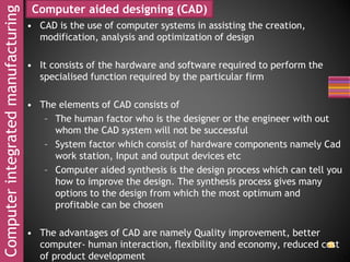 Computerintegratedmanufacturing
• CAD is the use of computer systems in assisting the creation,
modification, analysis and optimization of design
• It consists of the hardware and software required to perform the
specialised function required by the particular firm
• The elements of CAD consists of
– The human factor who is the designer or the engineer with out
whom the CAD system will not be successful
– System factor which consist of hardware components namely Cad
work station, Input and output devices etc
– Computer aided synthesis is the design process which can tell you
how to improve the design. The synthesis process gives many
options to the design from which the most optimum and
profitable can be chosen
• The advantages of CAD are namely Quality improvement, better
computer- human interaction, flexibility and economy, reduced cost
of product development
Computer aided designing (CAD)
 