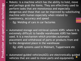 Productionandoperationtechnology • Robots: is a machine which has the ability to hold, move
and perhaps grab the items. They are effectively used to
perform tasks that are monotonous and especially
dangerous and those that can be improved by substituting
machine with human especially when related to
consistency, accuracy and speed
– Eg: Welding of cars in car factories
• Automated storage and retrieval system ASRS: where it is
extremely difficult to handle warehouses ASRS has been
used. It is a mechanism which provides automatic
placement and withdrawal of parts or products from and
to the designated place in the warehouse
– Eg: ASRS systems used in Walmart, Tupperware etc
• Automated guided vehicles(AGS) are electronically guided
vehicles that are used to move parts and equipments
 